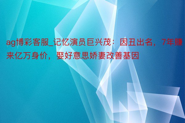 ag博彩客服_记忆演员巨兴茂：因丑出名，7年赚来亿万身价，娶好意思娇妻改善基因