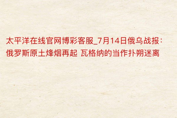 太平洋在线官网博彩客服_7月14日俄乌战报：俄罗斯原土烽烟再起 瓦格纳的当作扑朔迷离