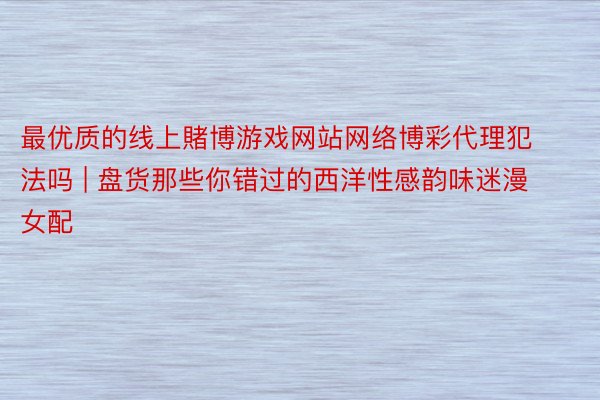 最优质的线上賭博游戏网站网络博彩代理犯法吗 | 盘货那些你错过的西洋性感韵味迷漫女配