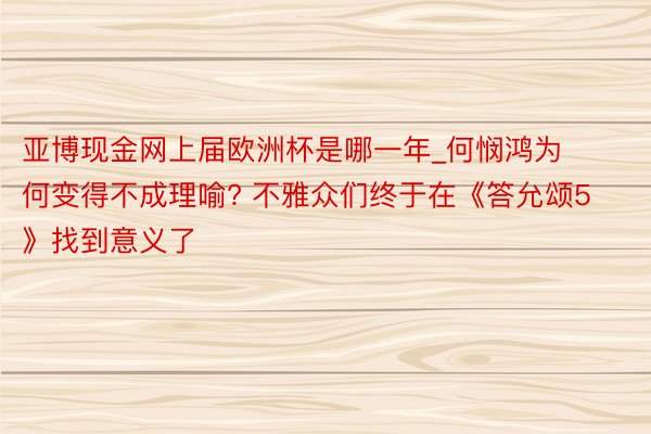 亚博现金网上届欧洲杯是哪一年_何悯鸿为何变得不成理喻? 不雅众们终于在《答允颂5》找到意义了