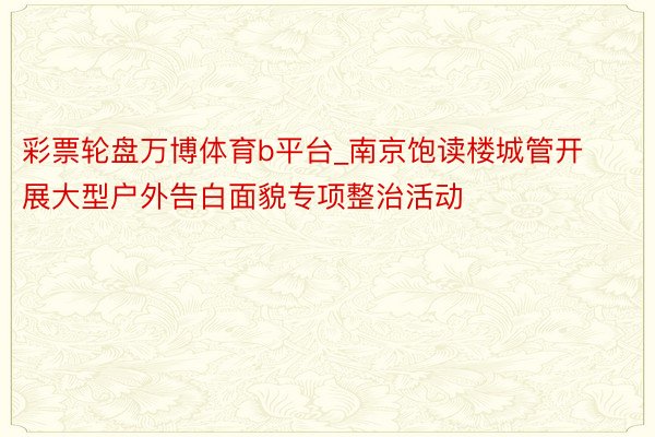 彩票轮盘万博体育b平台_南京饱读楼城管开展大型户外告白面貌专项整治活动