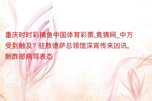 重庆时时彩捕鱼中国体育彩票,竟猜网_中方受到触及? 驻敖德萨总领馆深宵传来凶讯, 酬酢部病笃表态