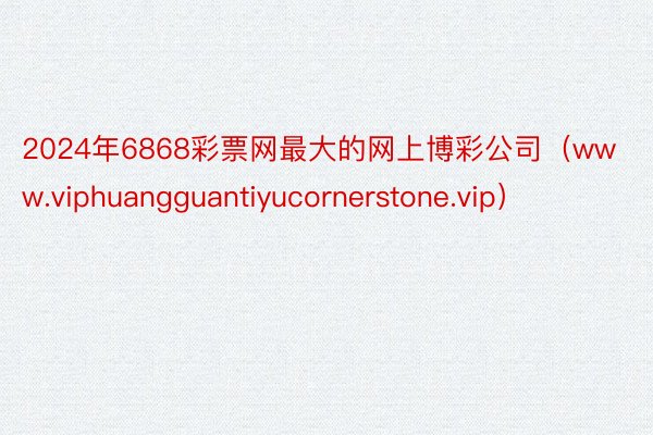 2024年6868彩票网最大的网上博彩公司（www.viphuangguantiyucornerstone.vip）