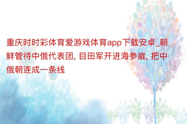 重庆时时彩体育爱游戏体育app下载安卓_朝鲜管待中俄代表团， 目田军开进海参崴， 把中俄朝连成一条线