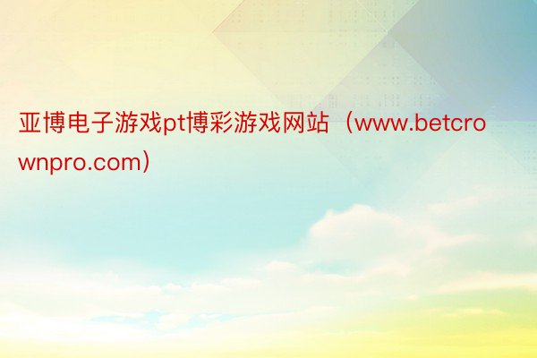 亚博电子游戏pt博彩游戏网站（www.betcrownpro.com）