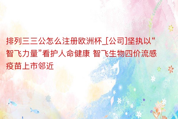 排列三三公怎么注册欧洲杯_[公司]坚执以“智飞力量”看护人命健康 智飞生物四价流感疫苗上市邻近