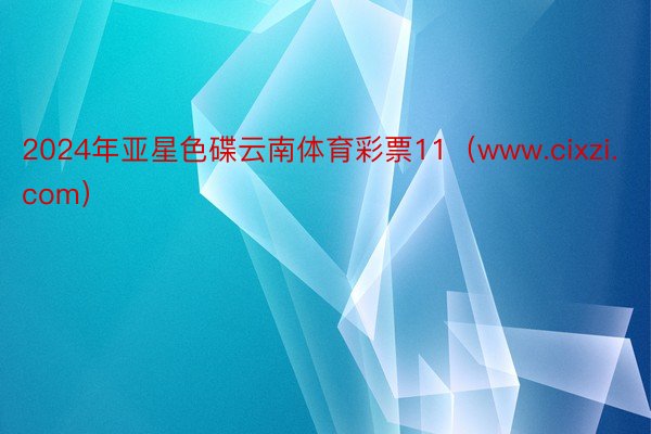 2024年亚星色碟云南体育彩票11（www.cixzi.com）