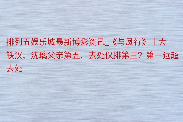 排列五娱乐城最新博彩资讯_《与凤行》十大铁汉，沈璃父亲第五，去处仅排第三？第一远超去处