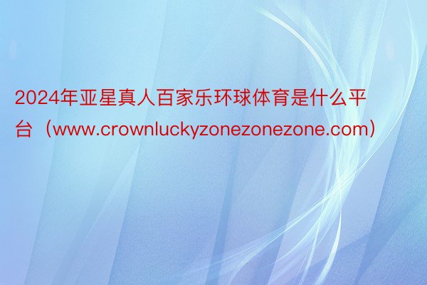 2024年亚星真人百家乐环球体育是什么平台（www.crownluckyzonezonezone.com）