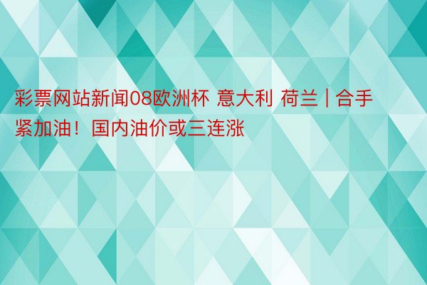 彩票网站新闻08欧洲杯 意大利 荷兰 | 合手紧加油！国内油价或三连涨