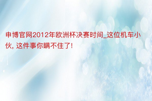 申博官网2012年欧洲杯决赛时间_这位机车小伙, 这件事你瞒不住了!