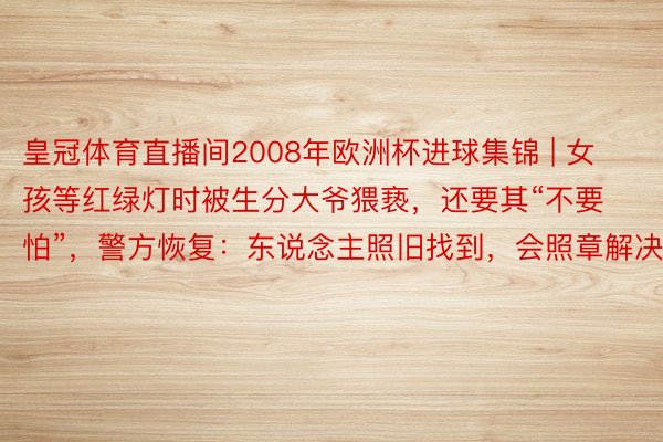 皇冠体育直播间2008年欧洲杯进球集锦 | 女孩等红绿灯时被生分大爷猥亵，还要其“不要怕”，警方恢复：东说念主照旧找到，会照章解决