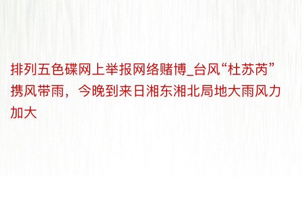 排列五色碟网上举报网络赌博_台风“杜苏芮”携风带雨，今晚到来日湘东湘北局地大雨风力加大