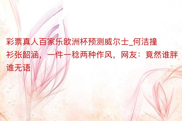 彩票真人百家乐欧洲杯预测威尔士_何洁撞衫张韶涵，一件一稔两种作风，网友：竟然谁胖谁无语