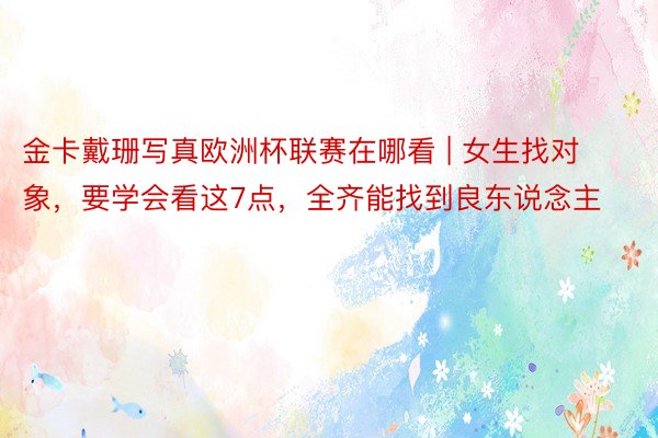 金卡戴珊写真欧洲杯联赛在哪看 | 女生找对象，要学会看这7点，全齐能找到良东说念主