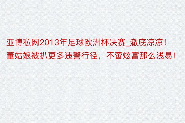 亚博私网2013年足球欧洲杯决赛_澈底凉凉！董姑娘被扒更多违警行径，不啻炫富那么浅易！