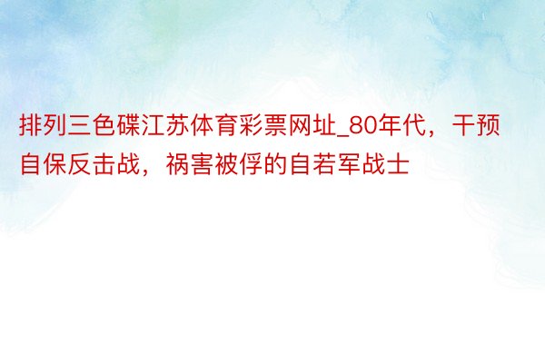 排列三色碟江苏体育彩票网址_80年代，干预自保反击战，祸害被俘的自若军战士