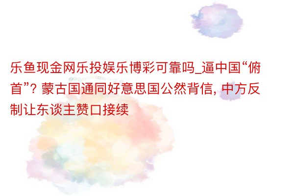 乐鱼现金网乐投娱乐博彩可靠吗_逼中国“俯首”? 蒙古国通同好意思国公然背信， 中方反制让东谈主赞口接续