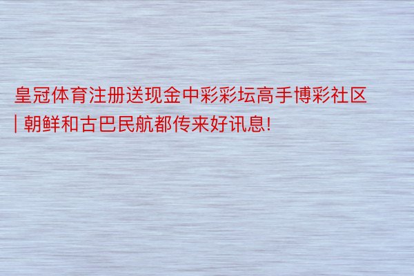 皇冠体育注册送现金中彩彩坛高手博彩社区 | 朝鲜和古巴民航都传来好讯息!