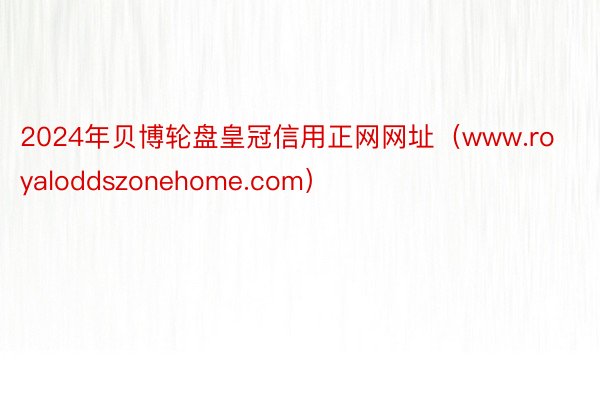 2024年贝博轮盘皇冠信用正网网址（www.royaloddszonehome.com）