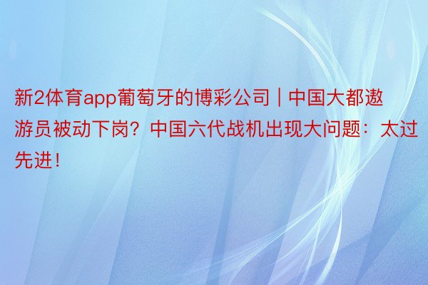 新2体育app葡萄牙的博彩公司 | 中国大都遨游员被动下岗？中国六代战机出现大问题：太过先进！