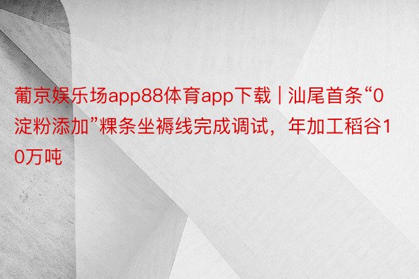 葡京娱乐场app88体育app下载 | 汕尾首条“0淀粉添加”粿条坐褥线完成调试，年加工稻谷10万吨