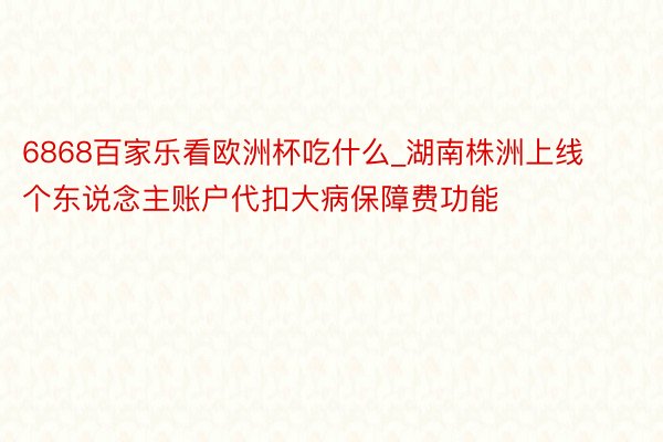 6868百家乐看欧洲杯吃什么_湖南株洲上线个东说念主账户代扣大病保障费功能