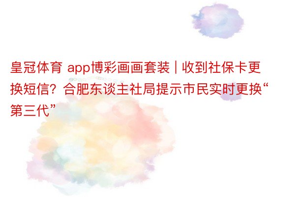 皇冠体育 app博彩画画套装 | 收到社保卡更换短信？合肥东谈主社局提示市民实时更换“第三代”