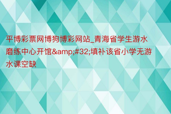 平博彩票网博狗博彩网站_青海省学生游水磨练中心开馆&#32;填补该省小学无游水课空缺