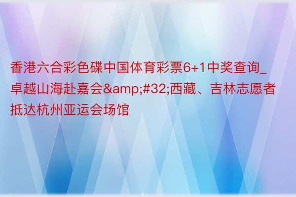 香港六合彩色碟中国体育彩票6+1中奖查询_卓越山海赴嘉会&#32;西藏、吉林志愿者抵达杭州亚运会场馆
