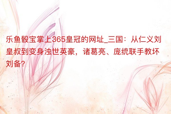 乐鱼骰宝掌上365皇冠的网址_三国：从仁义刘皇叔到变身浊世英豪，诸葛亮、庞统联手教坏刘备？
