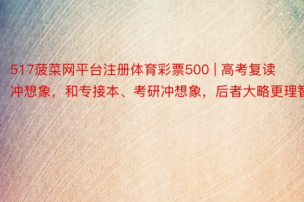 517菠菜网平台注册体育彩票500 | 高考复读冲想象，和专接本、考研冲想象，后者大略更理智