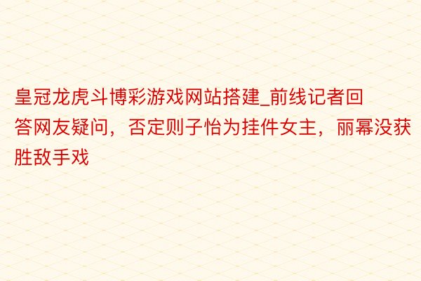 皇冠龙虎斗博彩游戏网站搭建_前线记者回答网友疑问，否定则子怡为挂件女主，丽幂没获胜敌手戏