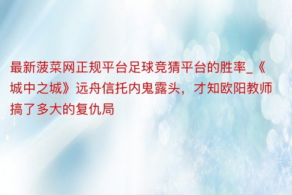 最新菠菜网正规平台足球竞猜平台的胜率_《城中之城》远舟信托内鬼露头，才知欧阳教师搞了多大的复仇局