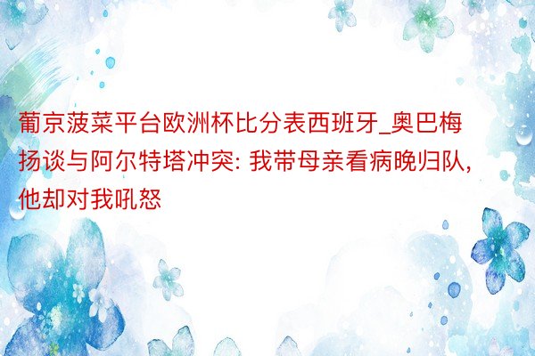 葡京菠菜平台欧洲杯比分表西班牙_奥巴梅扬谈与阿尔特塔冲突: 我带母亲看病晚归队, 他却对我吼怒