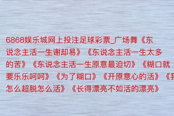 6868娱乐城网上投注足球彩票_广场舞《东说念主活一生谢却易》《东说念主活一生太多的苦》《东说念主活一生原意最迫切》《糊口就要乐乐呵呵》《为了糊口》《开原意心的活》《我怎么超脱怎么活》《长得漂亮不如活的漂亮》