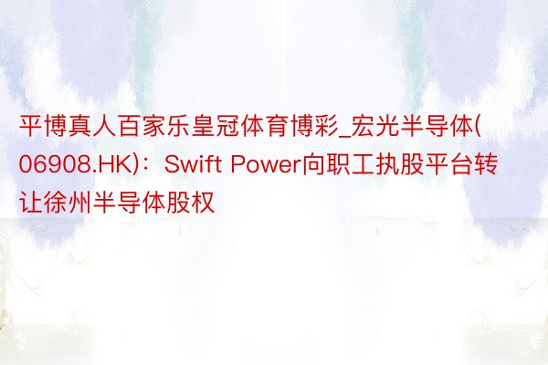 平博真人百家乐皇冠体育博彩_宏光半导体(06908.HK)：Swift Power向职工执股平台转让徐州半导体股权