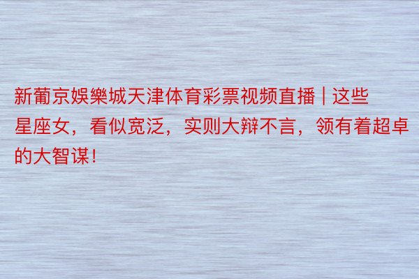 新葡京娛樂城天津体育彩票视频直播 | 这些星座女，看似宽泛，实则大辩不言，领有着超卓的大智谋！