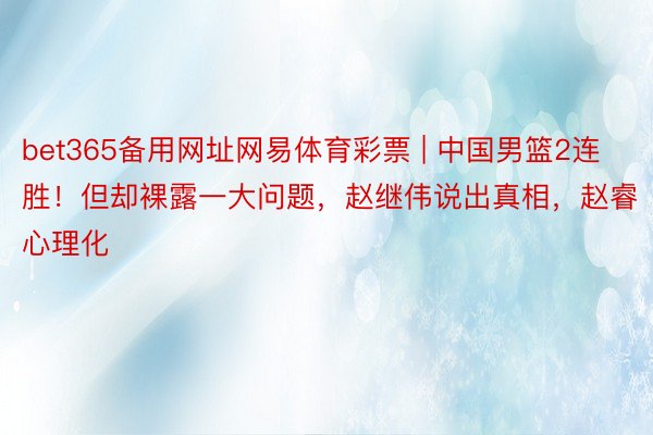 bet365备用网址网易体育彩票 | 中国男篮2连胜！但却裸露一大问题，赵继伟说出真相，赵睿心理化