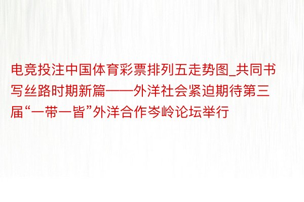 电竞投注中国体育彩票排列五走势图_共同书写丝路时期新篇——外洋社会紧迫期待第三届“一带一皆”外洋合作岑岭论坛举行